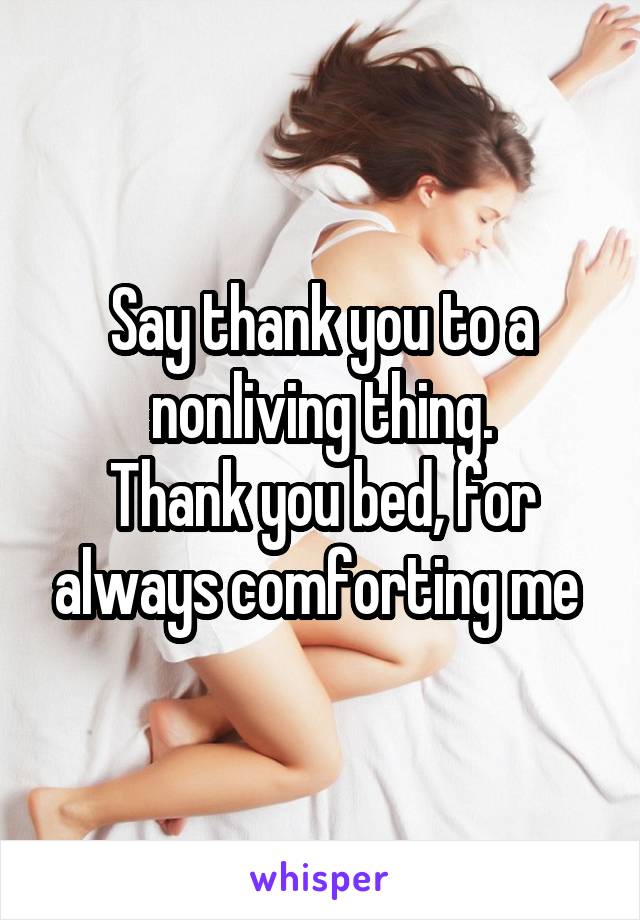 Say thank you to a nonliving thing.
Thank you bed, for always comforting me 