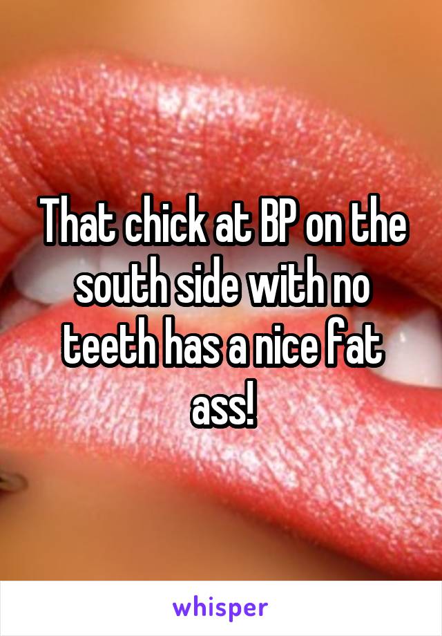 That chick at BP on the south side with no teeth has a nice fat ass!