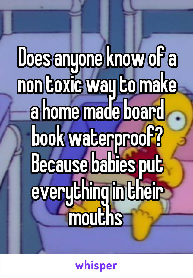 Does anyone know of a non toxic way to make a home made board book waterproof? Because babies put everything in their mouths 