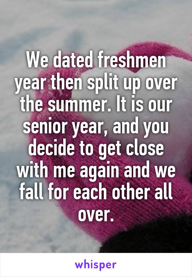 We dated freshmen year then split up over the summer. It is our senior year, and you decide to get close with me again and we fall for each other all over.
