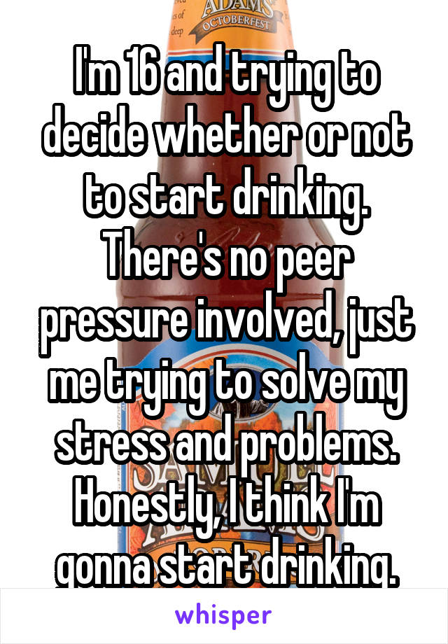 I'm 16 and trying to decide whether or not to start drinking. There's no peer pressure involved, just me trying to solve my stress and problems. Honestly, I think I'm gonna start drinking.