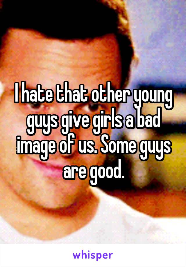 I hate that other young guys give girls a bad image of us. Some guys are good.