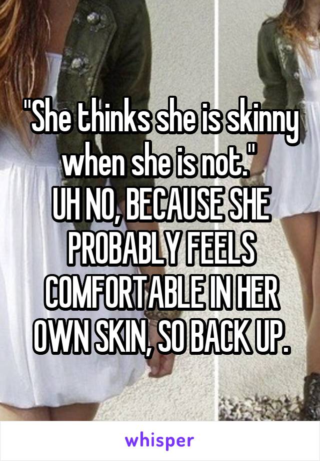 "She thinks she is skinny when she is not." 
UH NO, BECAUSE SHE PROBABLY FEELS COMFORTABLE IN HER OWN SKIN, SO BACK UP.