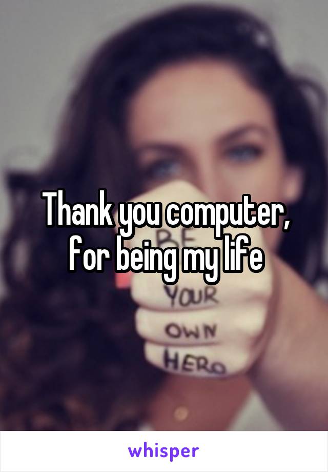 Thank you computer, for being my life