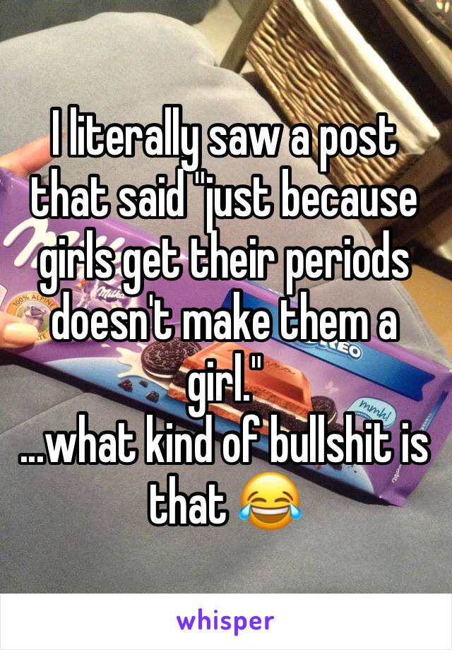 I literally saw a post that said "just because girls get their periods doesn't make them a girl." 
...what kind of bullshit is that 😂