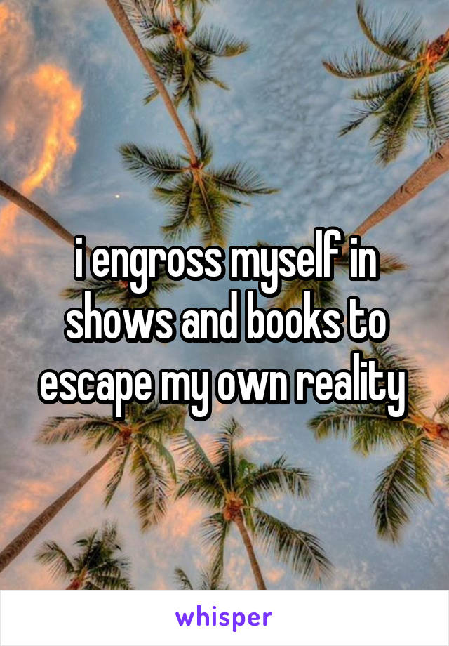 i engross myself in shows and books to escape my own reality 