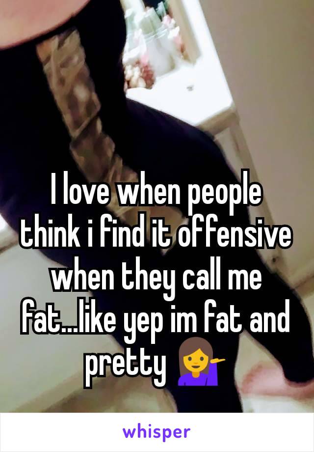 I love when people think i find it offensive when they call me fat...like yep im fat and pretty 💁