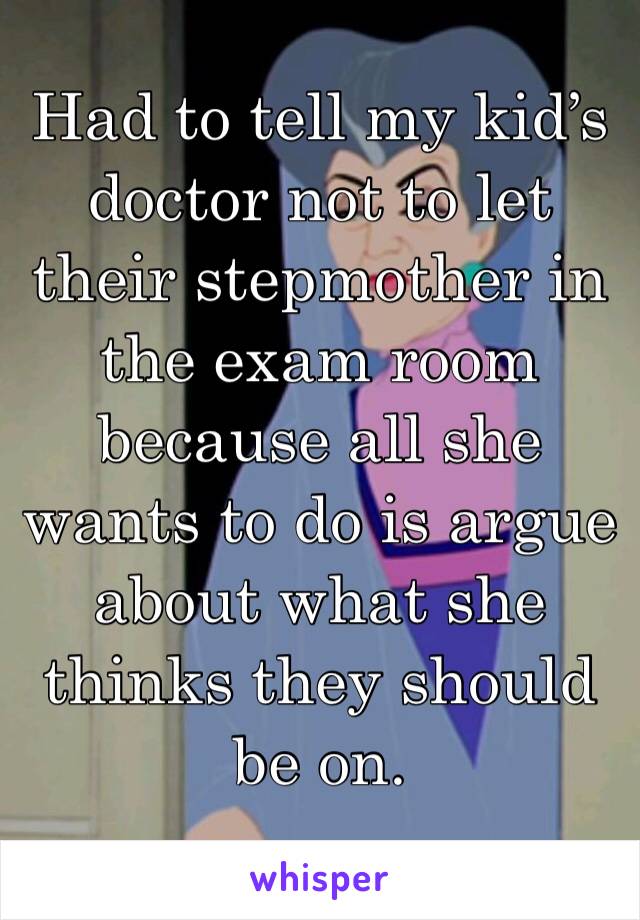 Had to tell my kid’s doctor not to let their stepmother in the exam room because all she wants to do is argue about what she thinks they should be on. 