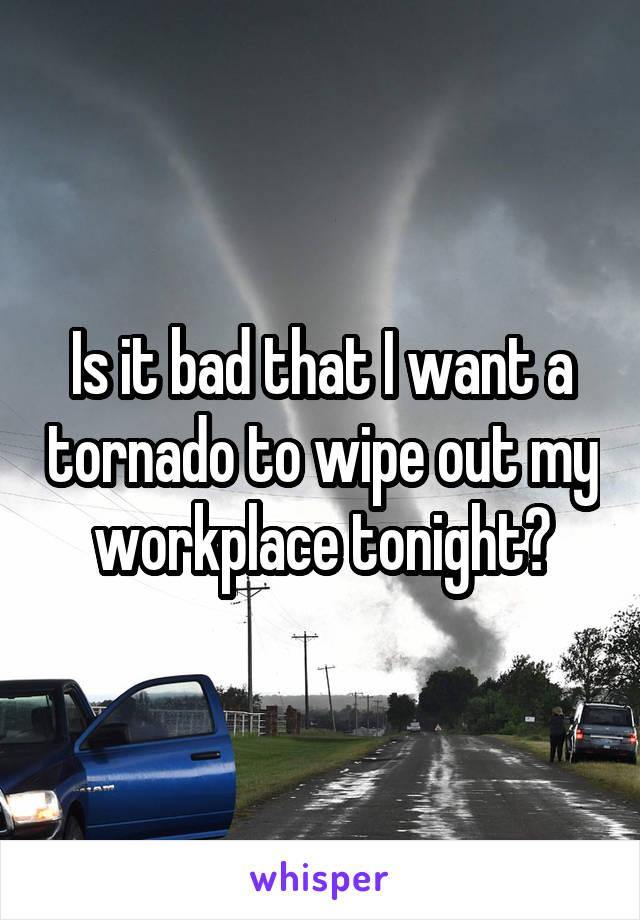 Is it bad that I want a tornado to wipe out my workplace tonight?