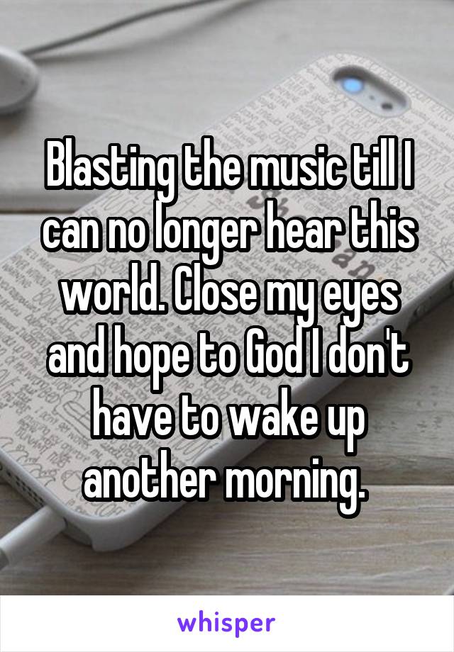Blasting the music till I can no longer hear this world. Close my eyes and hope to God I don't have to wake up another morning. 