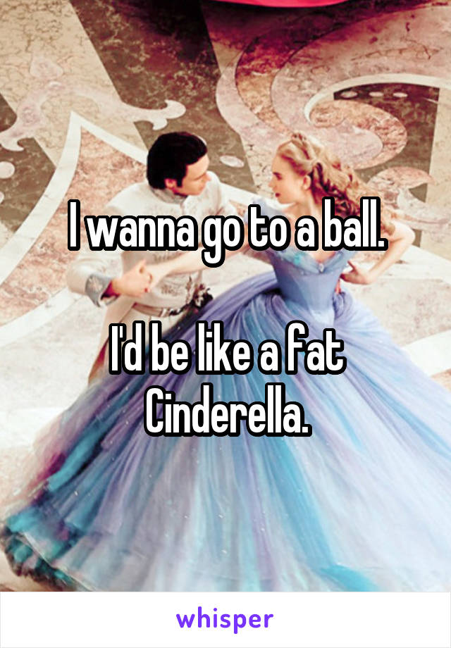 I wanna go to a ball.

I'd be like a fat Cinderella.