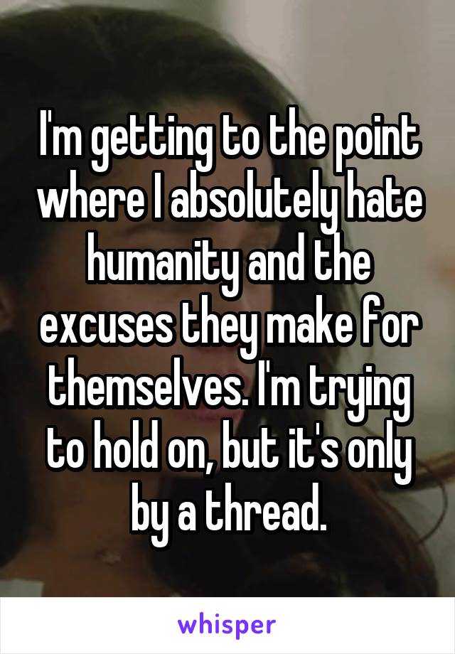 I'm getting to the point where I absolutely hate humanity and the excuses they make for themselves. I'm trying to hold on, but it's only by a thread.