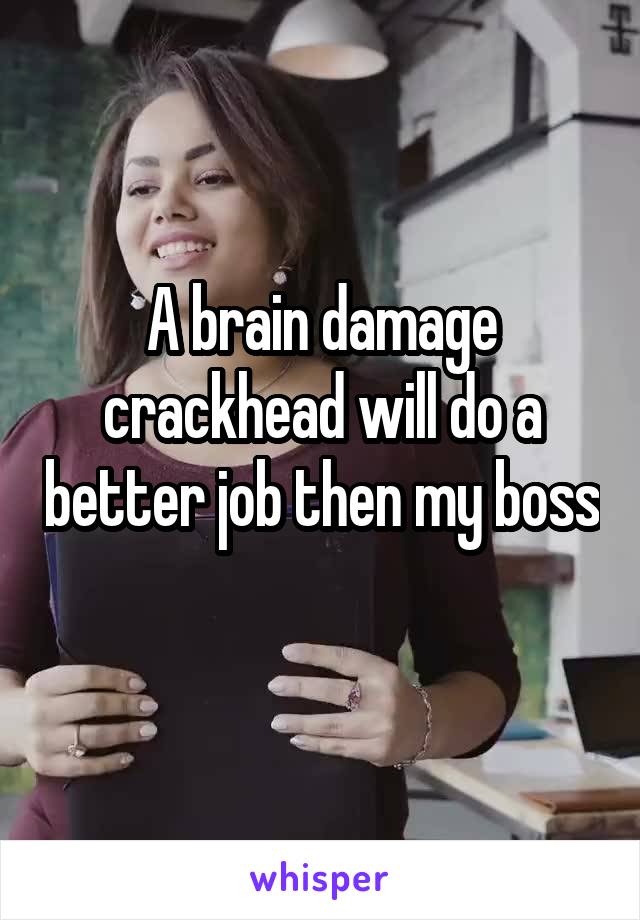 A brain damage crackhead will do a better job then my boss
 