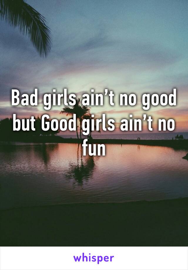 Bad girls ain’t no good but Good girls ain’t no fun 