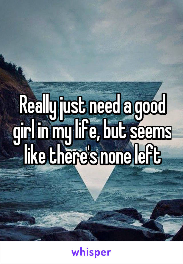 Really just need a good girl in my life, but seems like there's none left