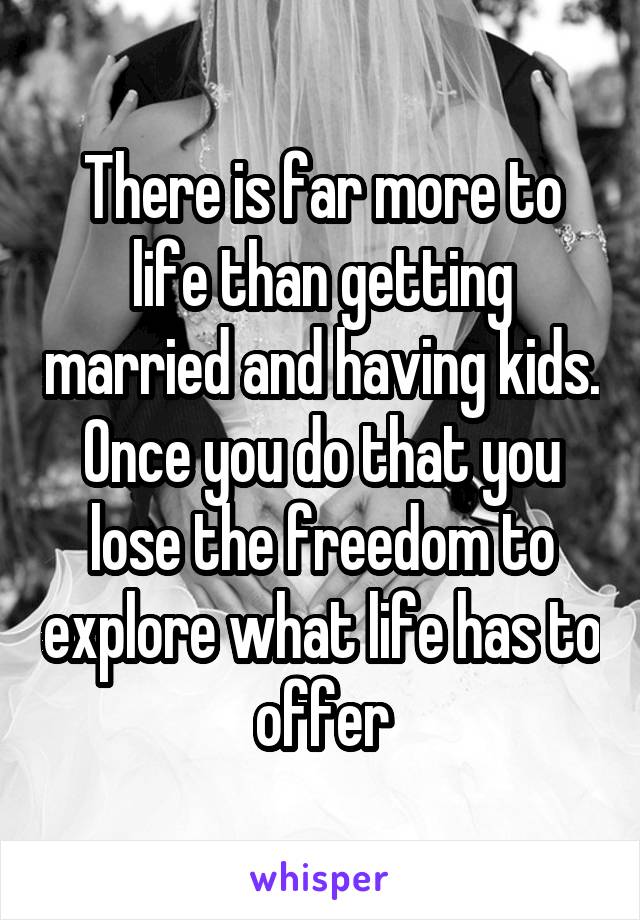 There is far more to life than getting married and having kids. Once you do that you lose the freedom to explore what life has to offer