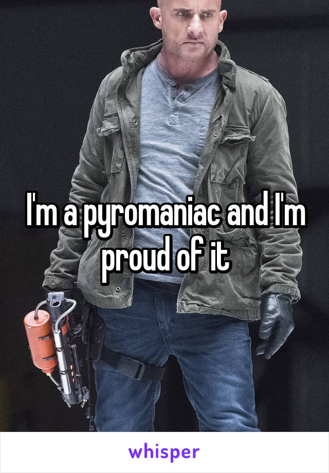 I'm a pyromaniac and I'm proud of it
