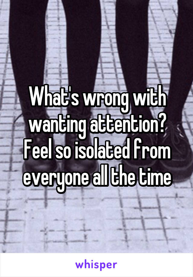 What's wrong with wanting attention?
Feel so isolated from everyone all the time