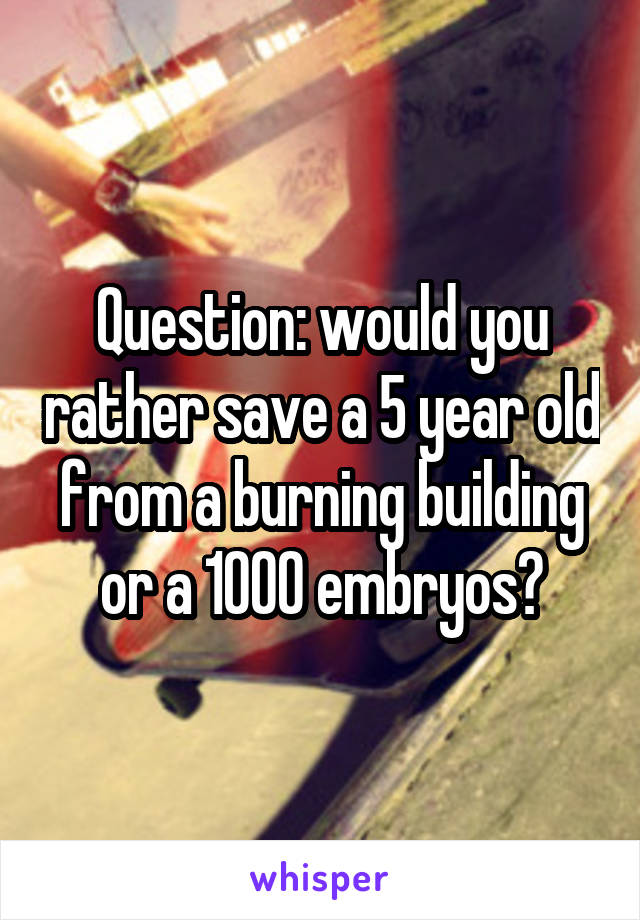 Question: would you rather save a 5 year old from a burning building or a 1000 embryos?