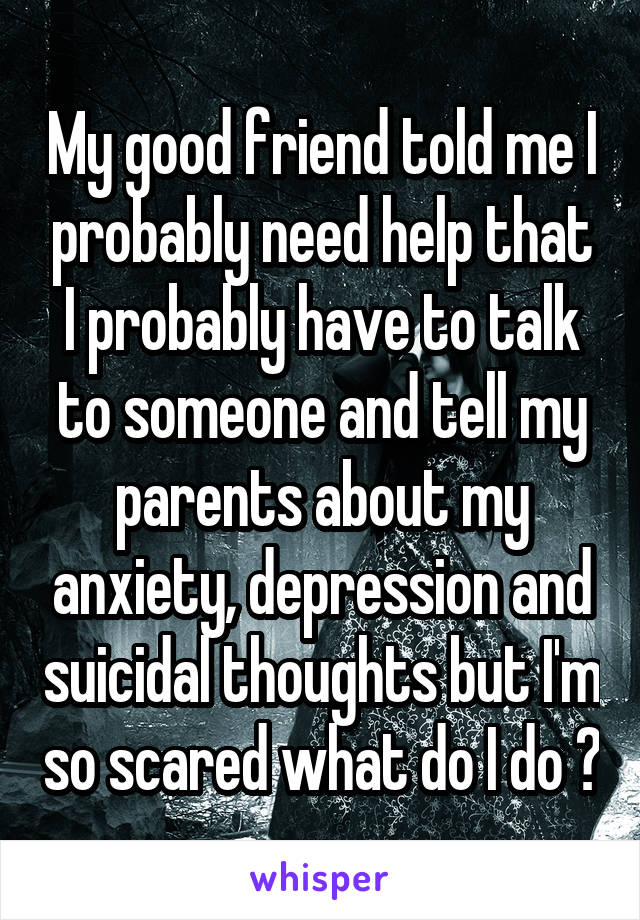 My good friend told me I probably need help that I probably have to talk to someone and tell my parents about my anxiety, depression and suicidal thoughts but I'm so scared what do I do ?