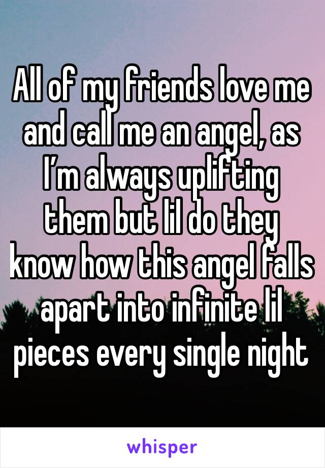 All of my friends love me and call me an angel, as I’m always uplifting them but lil do they know how this angel falls apart into infinite lil pieces every single night
