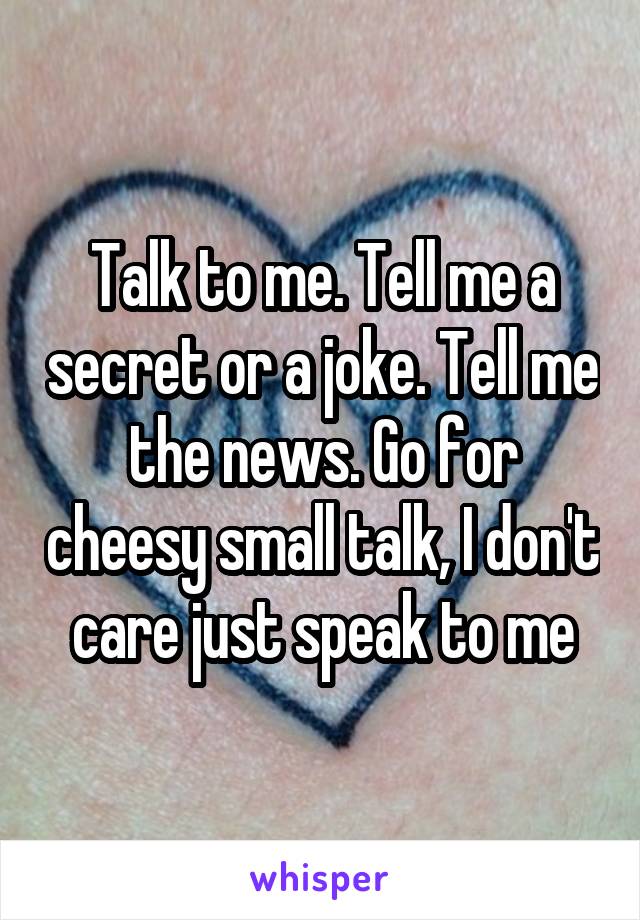 Talk to me. Tell me a secret or a joke. Tell me the news. Go for cheesy small talk, I don't care just speak to me