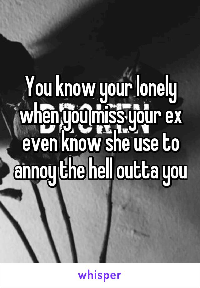 You know your lonely when you miss your ex even know she use to annoy the hell outta you 