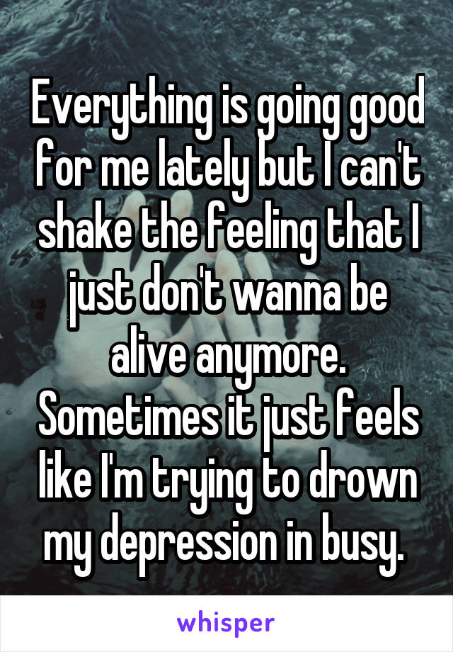 Everything is going good for me lately but I can't shake the feeling that I just don't wanna be alive anymore. Sometimes it just feels like I'm trying to drown my depression in busy. 