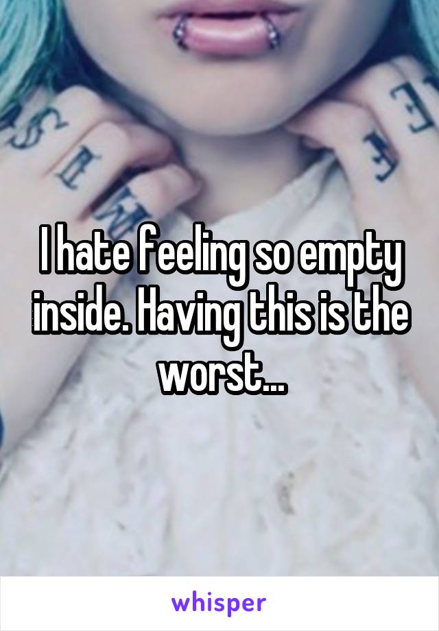I hate feeling so empty inside. Having this is the worst...