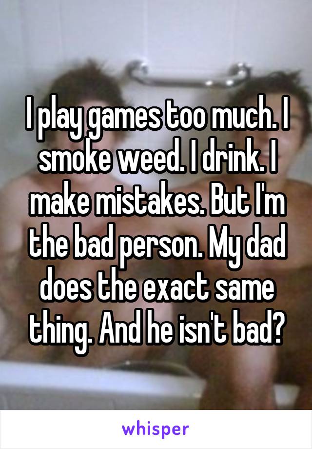 I play games too much. I smoke weed. I drink. I make mistakes. But I'm the bad person. My dad does the exact same thing. And he isn't bad?