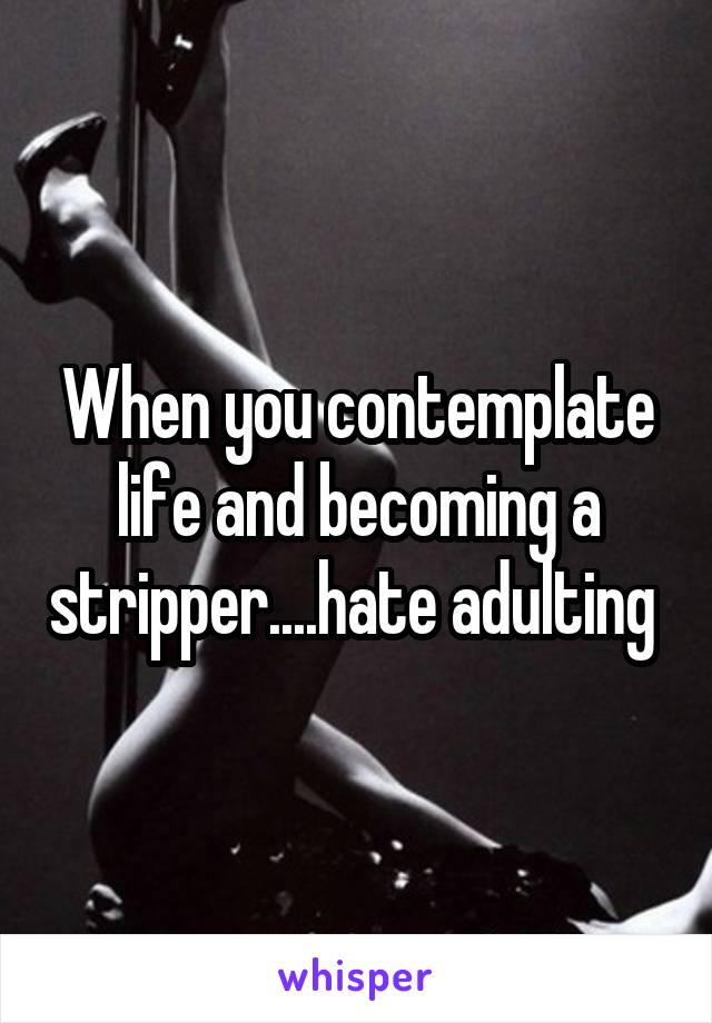 When you contemplate life and becoming a stripper....hate adulting 