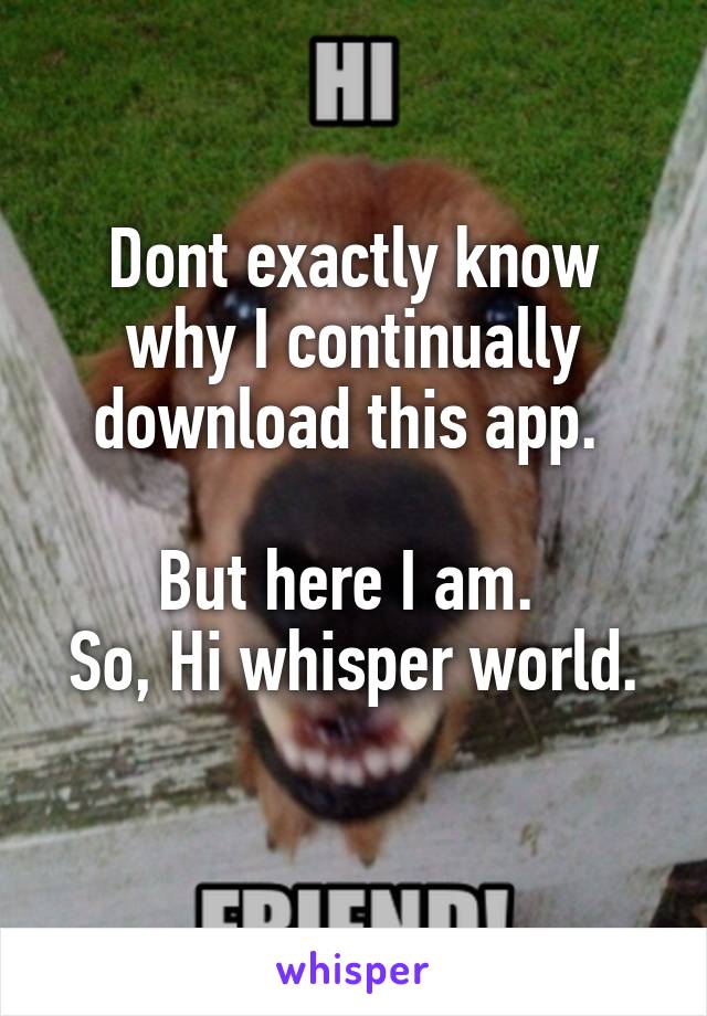 Dont exactly know why I continually download this app. 

But here I am. 
So, Hi whisper world. 