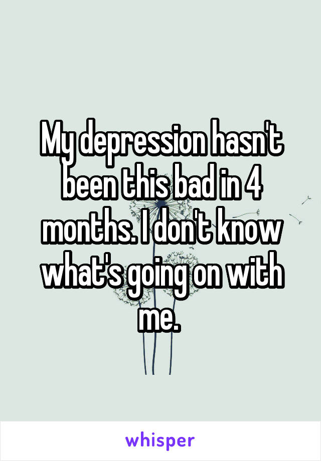 My depression hasn't been this bad in 4 months. I don't know what's going on with me. 