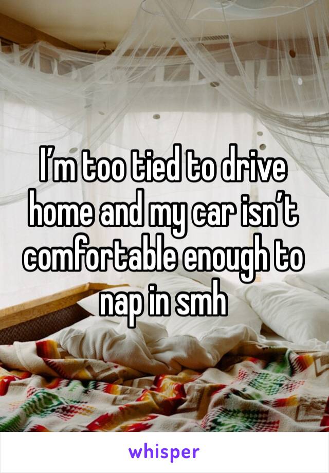 I’m too tied to drive home and my car isn’t comfortable enough to nap in smh