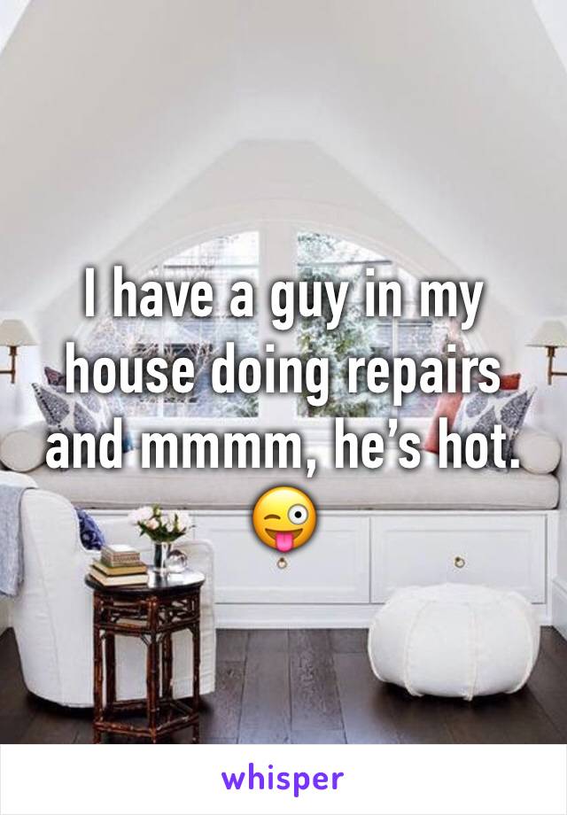 I have a guy in my house doing repairs and mmmm, he’s hot. 😜