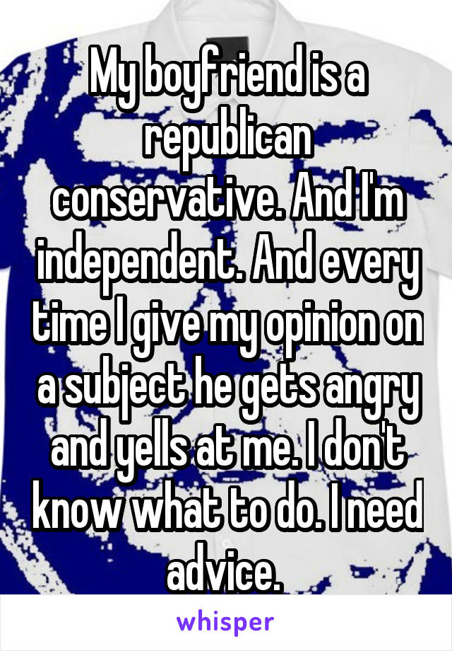 My boyfriend is a republican conservative. And I'm independent. And every time I give my opinion on a subject he gets angry and yells at me. I don't know what to do. I need advice. 