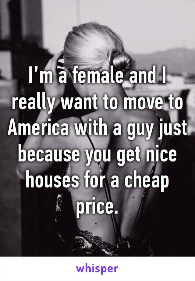 I’m a female and I really want to move to America with a guy just because you get nice houses for a cheap price. 