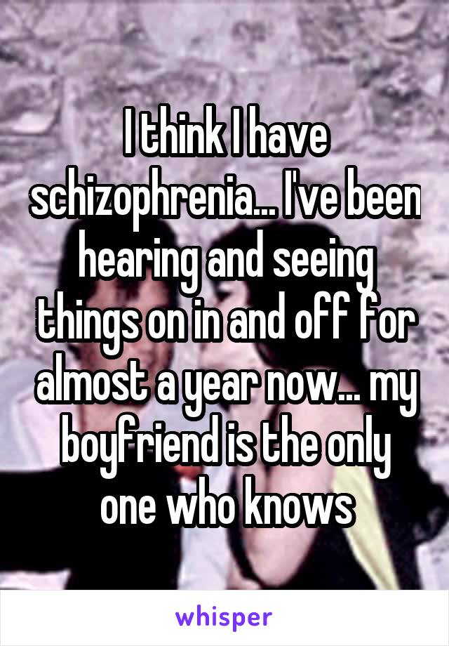 I think I have schizophrenia... I've been hearing and seeing things on in and off for almost a year now... my boyfriend is the only one who knows