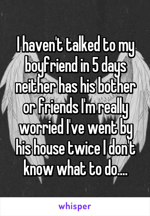 I haven't talked to my boyfriend in 5 days neither has his bother or friends I'm really worried I've went by his house twice I don't know what to do....