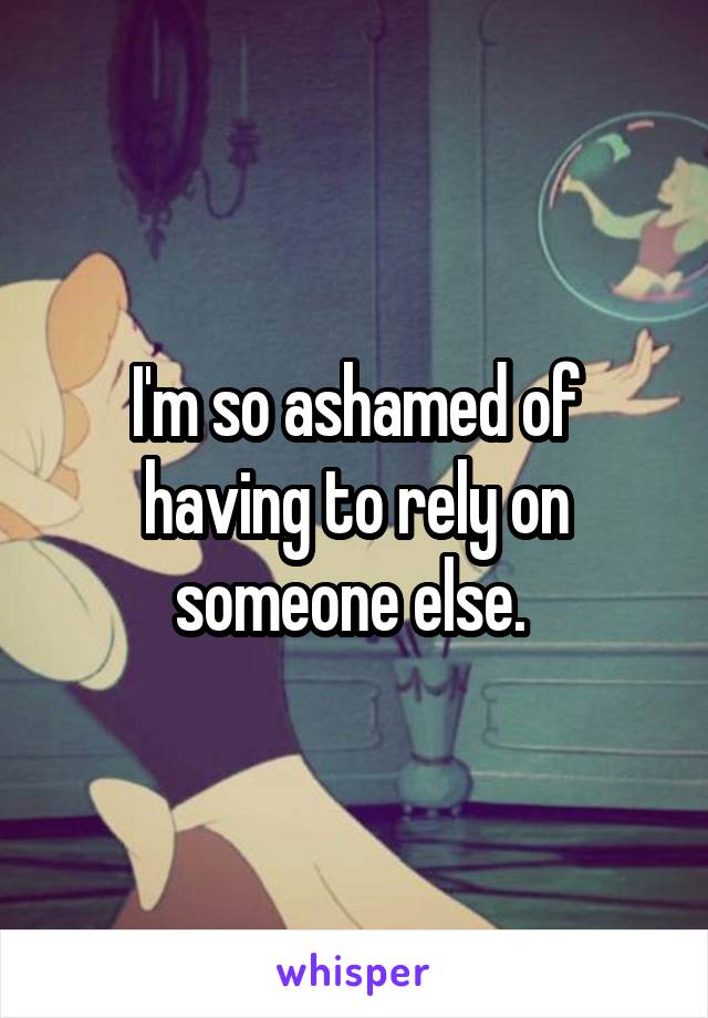 I'm so ashamed of having to rely on someone else. 