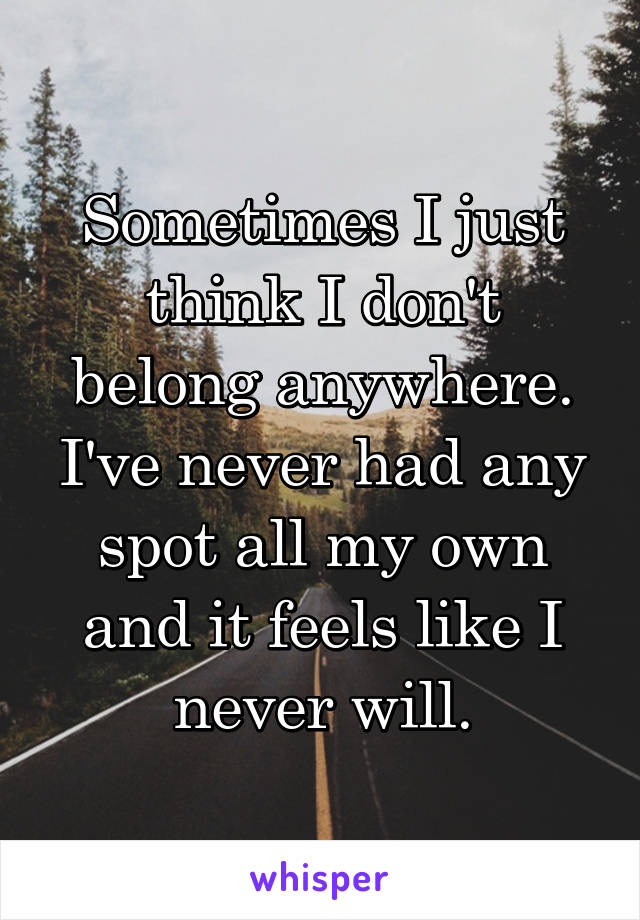 Sometimes I just think I don't belong anywhere. I've never had any spot all my own and it feels like I never will.