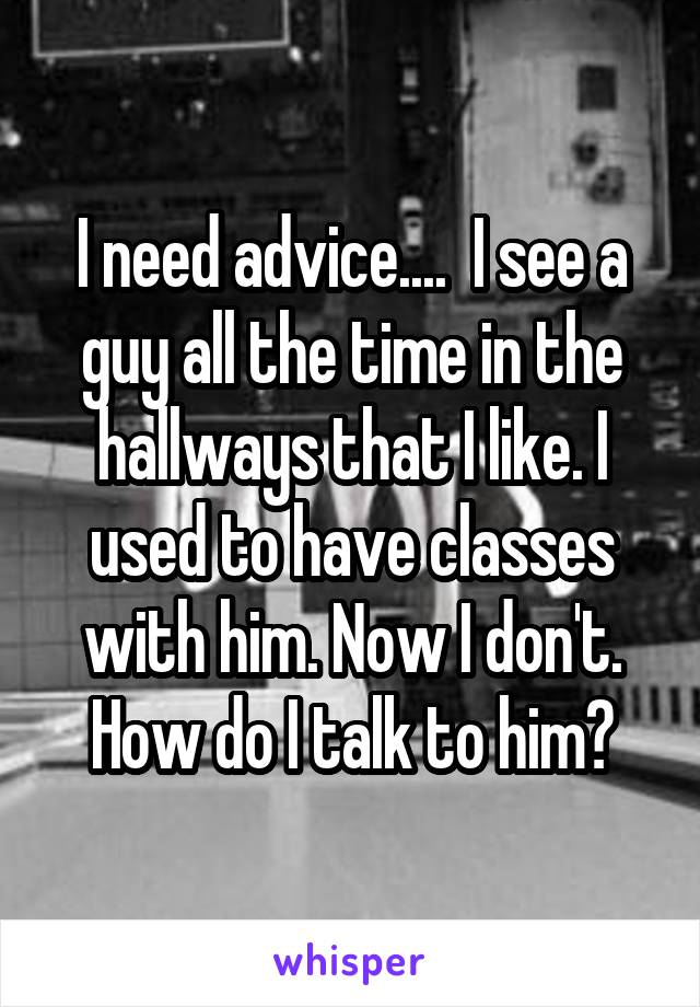 I need advice....  I see a guy all the time in the hallways that I like. I used to have classes with him. Now I don't. How do I talk to him?