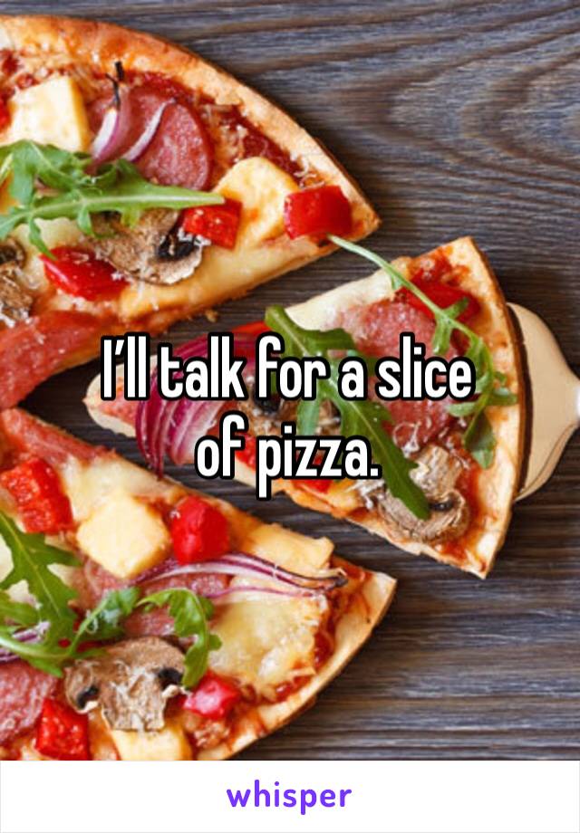 I’ll talk for a slice of pizza. 