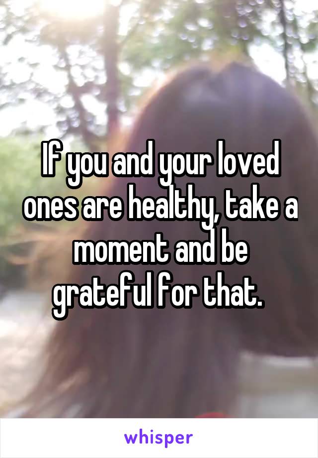 If you and your loved ones are healthy, take a moment and be grateful for that. 
