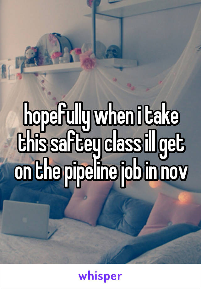 hopefully when i take this saftey class ill get on the pipeline job in nov