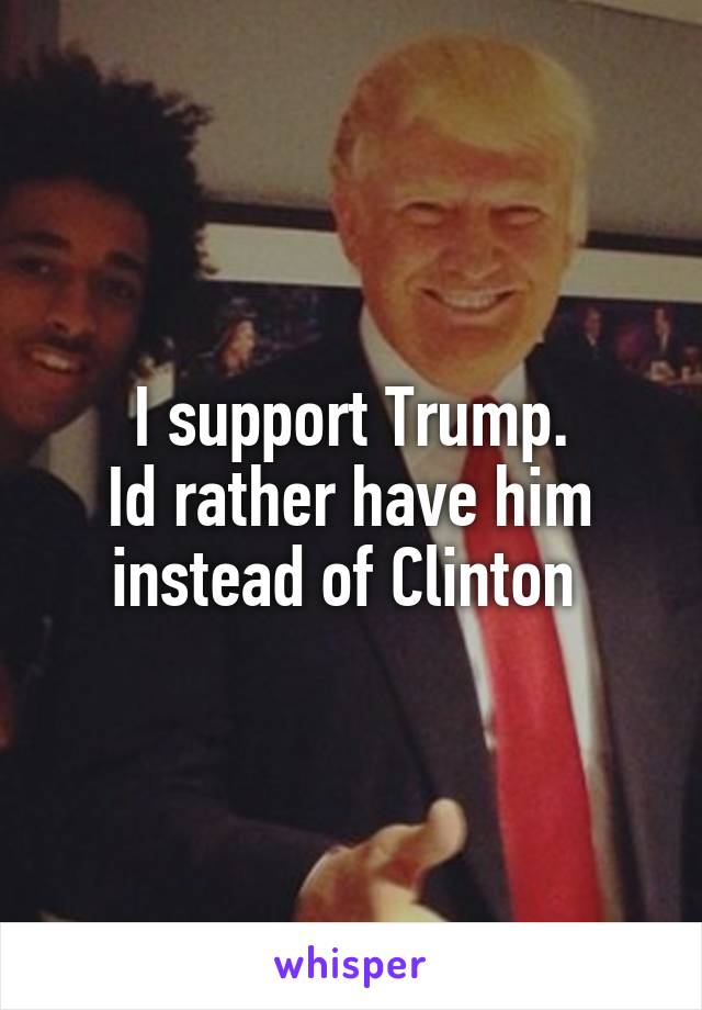 I support Trump.
Id rather have him instead of Clinton 