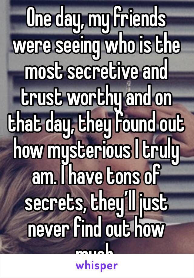 One day, my friends were seeing who is the most secretive and trust worthy and on that day, they found out how mysterious I truly am. I have tons of secrets, they’ll just never find out how much.