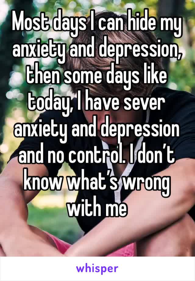 Most days I can hide my anxiety and depression, then some days like today, I have sever anxiety and depression and no control. I don’t know what’s wrong with me 