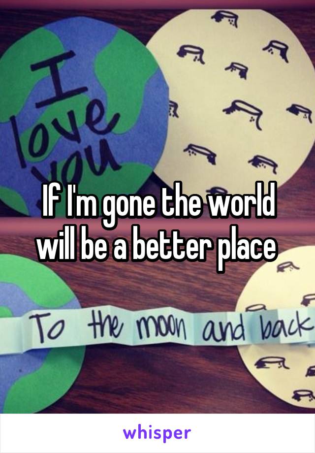 If I'm gone the world will be a better place 