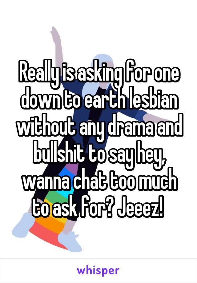 Really is asking for one down to earth lesbian without any drama and bullshit to say hey, wanna chat too much to ask for? Jeeez! 